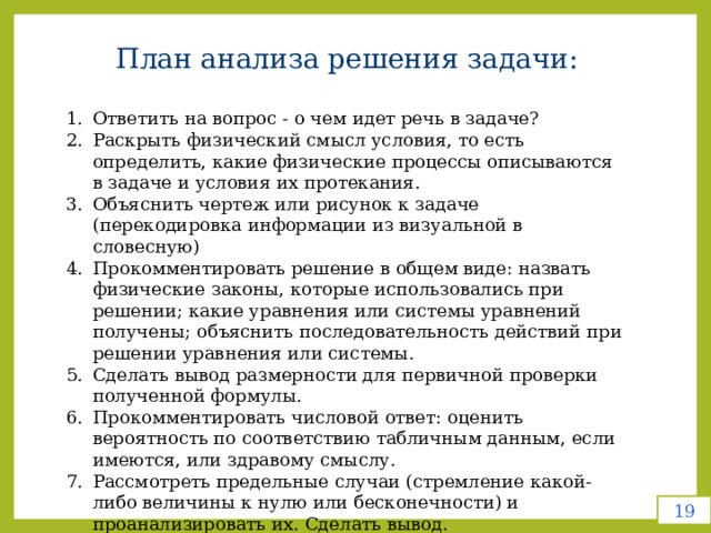 План анализа решения задачи: Ответить на вопрос - о чем идет речь в задаче? Раскрыть физический смысл условия, то есть определить, какие физические процессы описываются в задаче и условия их протекания. Объяснить чертеж или рисунок к задаче (перекодировка информации из визуальной в словесную) Прокомментировать решение в общем виде: назвать физические законы, которые использовались при решении; какие уравнения или системы уравнений получены; объяснить последовательность действий при решении уравнения или системы. Сделать вывод размерности для первичной проверки полученной формулы. Прокомментировать числовой ответ: оценить вероятность по соответствию табличным данным, если имеются, или здравому смыслу. Рассмотреть предельные случаи (стремление какой-либо величины к нулю или бесконечности) и проанализировать их. Сделать вывод. 19 