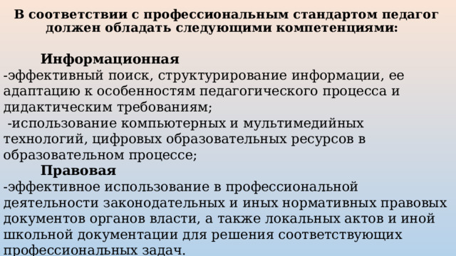 В соответствии с профессиональным стандартом педагог должен обладать следующими компетенциями:      Информационная  -эффективный поиск, структурирование информации, ее адаптацию к особенностям педагогического процесса и дидактическим требованиям;  -использование компьютерных и мультимедийных технологий, цифровых образовательных ресурсов в образовательном процессе;   Правовая -эффективное использование в профессиональной деятельности законодательных и иных нормативных правовых документов органов власти, а также локальных актов и иной школьной документации для решения соответствующих профессиональных задач. 