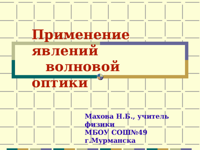 Применение явлений  волновой оптики  Махова Н.Б., учитель физики МБОУ СОШ№49 г.Мурманска 