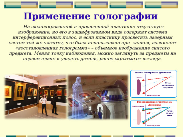 Применение голографии  На экспонированной и проявленной пластинке отсутствует изображение, но его в зашифрованном виде содержит система интерференционных полос, и если пластинку просветить лазерным светом той же частоты, что была использована при записи, возникнет «восстановленная голограмма» – объемное изображение снятого предмета. Меняя точку наблюдения, можно заглянуть за предметы на первом плане и увидеть детали, ранее скрытые от взгляда.  