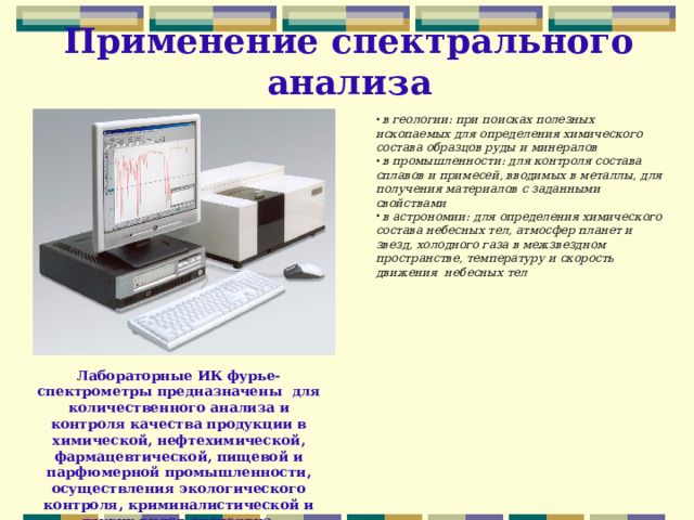 Применение спектрального анализа  в геологии: при поисках полезных ископаемых для определения химического состава образцов руды и минералов  в промышленности: для контроля состава сплавов и примесей, вводимых в металлы, для получения материалов с заданными свойствами  в астрономии: для определения химического состава небесных тел, атмосфер планет и звезд, холодного газа в межзвездном пространстве, температуру и скорость движения небесных тел Лабораторные ИК фурье-спектрометры предназначены для количественного анализа и контроля качества продукции в химической, нефтехимической, фармацевтической, пищевой и парфюмерной промышленности, осуществления экологического контроля, криминалистической и других видов экспертиз. 