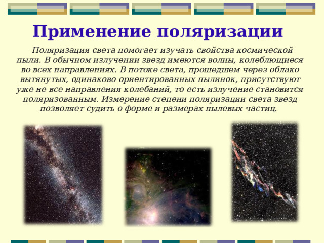 Применение поляризации  Поляризация света помогает изучать свойства космической пыли. В обычном излучении звезд имеются волны, колеблющиеся во всех направлениях. В потоке света, прошедшем через облако вытянутых, одинаково ориентированных пылинок, присутствуют уже не все направления колебаний, то есть излучение становится поляризованным. Измерение степени поляризации света звезд позволяет судить о форме и размерах пылевых частиц. 