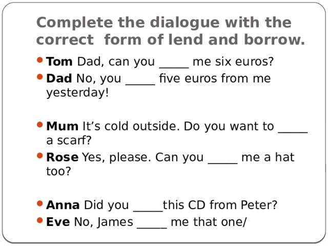 Complete the dialogue with the correct form of lend and borrow. Tom Dad, can you _____ me six euros? Dad No, you _____ five euros from me yesterday! Mum It’s cold outside. Do you want to _____ a scarf? Rose Yes, please. Can you _____ me a hat too? Anna Did you _____this CD from Peter? Eve No, James _____ me that one/ 