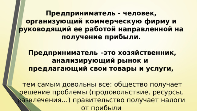 Предприниматель - человек, организующий коммерческую фирму и руководящий ее работой направленной на получение прибыли.  Предприниматель –это хозяйственник, анализирующий рынок и предлагающий свои товары и услуги,  тем самым довольны все: общество получает решение проблемы (продовольствие, ресурсы, развлечения…) правительство получает налоги от прибыли 