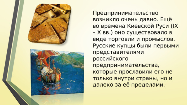 Предпринимательство возникло очень давно. Ещё во времена Киевской Руси (IX – X вв.) оно существовало в виде торговли и промыслов. Русские купцы были первыми представителями российского предпринимательства, которые прославили его не только внутри страны, но и далеко за её пределами. 