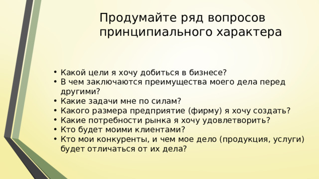 Продумайте ряд вопросов принципиального характера Какой цели я хочу добиться в бизнесе? В чем заключаются преимущества моего дела перед другими? Какие задачи мне по силам? Какого размера предприятие (фирму) я хочу создать? Какие потребности рынка я хочу удовлетворить? Кто будет моими клиентами? Кто мои конкуренты, и чем мое дело (продукция, услуги) будет отличаться от их дела? 