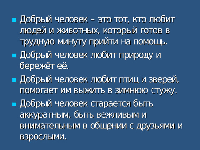 Добрый человек – это тот, кто любит людей и животных, который готов в трудную минуту прийти на помощь. Добрый человек любит природу и бережёт её. Добрый человек любит птиц и зверей, помогает им выжить в зимнюю стужу. Добрый человек старается быть аккуратным, быть вежливым и внимательным в общении с друзьями и взрослыми.  