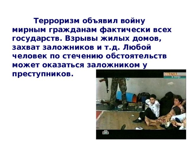   Терроризм объявил войну мирным гражданам фактически всех государств. Взрывы жилых домов, захват заложников и т.д. Любой человек по стечению обстоятельств может оказаться заложником у преступников.  