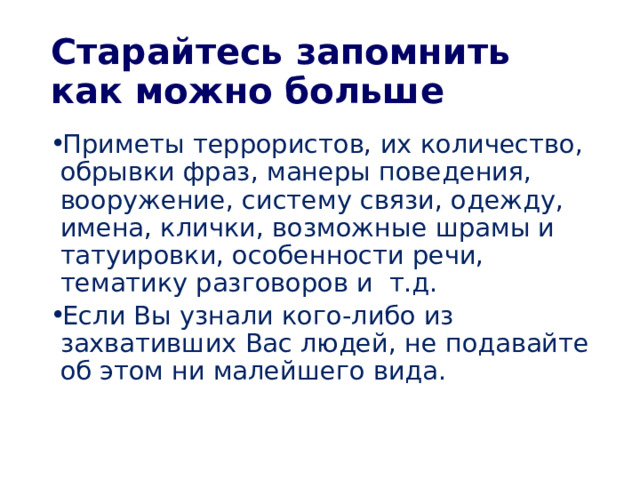 Старайтесь запомнить как можно больше Приметы террористов, их количество, обрывки фраз, манеры поведения, вооружение, систему связи, одежду, имена, клички, возможные шрамы и татуировки, особенности речи, тематику разговоров и т.д. Если Вы узнали кого-либо из захвативших Вас людей, не подавайте об этом ни малейшего вида. 