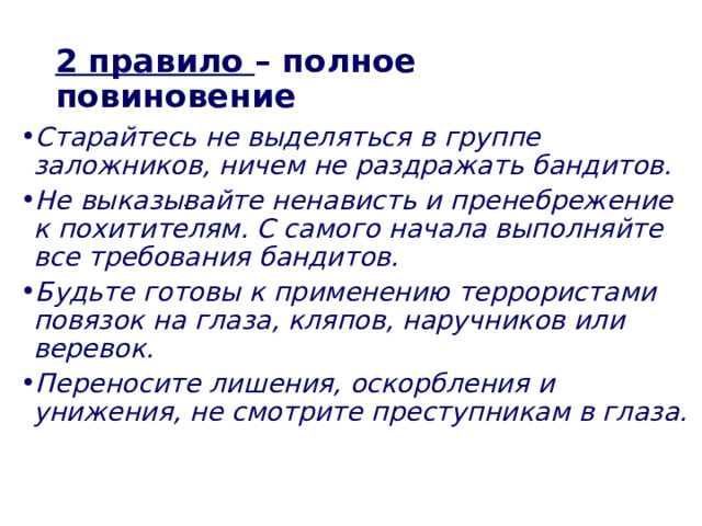 2  правило – полное повиновение Старайтесь не выделяться в группе заложников, ничем не раздражать бандитов. Не выказывайте ненависть и пренебрежение к похитителям. С самого начала выполняйте все требования бандитов. Будьте готовы к применению террористами повязок на глаза, кляпов, наручников или веревок. Переносите лишения, оскорбления и унижения, не смотрите преступникам в глаза.  . 