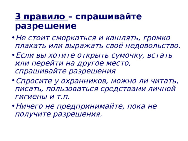 3  правило – спрашивайте разрешение Не стоит сморкаться и кашлять, громко плакать или выражать своё недовольство. Если вы хотите открыть сумочку, встать или перейти на другое место, спрашивайте разрешения Спросите у охранников, можно ли читать, писать, пользоваться средствами личной гигиены и т.п. Ничего не предпринимайте, пока не получите разрешения.   