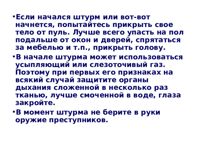 Если начался штурм или вот-вот начнется, попытайтесь прикрыть свое тело от пуль. Лучше всего упасть на пол подальше от окон и дверей, спрятаться за мебелью и т.п., прикрыть голову. В начале штурма может использоваться усыпляющий или слезоточивый газ. Поэтому при первых его признаках на всякий случай защитите органы дыхания сложенной в несколько раз тканью, лучше смоченной в воде, глаза закройте. В момент штурма не берите в руки оружие преступников.  