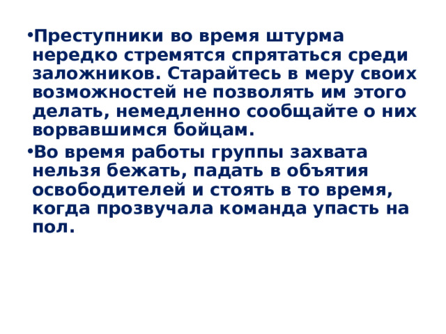 Преступники во время штурма нередко стремятся спрятаться среди заложников. Старайтесь в меру своих возможностей не позволять им этого делать, немедленно сообщайте о них ворвавшимся бойцам. Во время работы группы захвата нельзя бежать, падать в объятия освободителей и стоять в то время, когда прозвучала команда упасть на пол.  