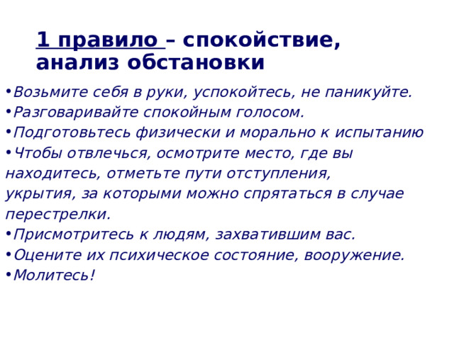 1 правило – спокойствие, анализ обстановки Возьмите себя в руки, успокойтесь, не паникуйте. Разговаривайте спокойным голосом. Подготовьтесь физически и морально к  испытанию Чтобы отвлечься, осмотрите место, где вы находитесь, отметьте пути отступления, укрытия,  за которыми можно спрятаться в случае перестрелки. Присмотритесь к людям, захватившим вас. Оцените их психическое состояние, вооружение. Молитесь!  