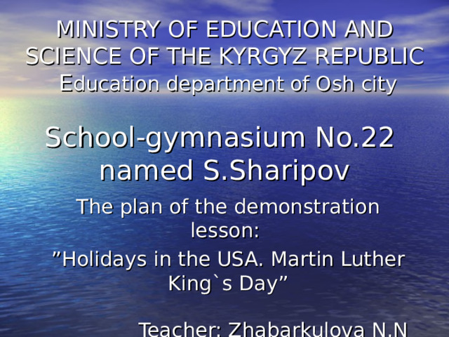 MINISTRY OF EDUCATION AND SCIENCE OF THE KYRGYZ REPUBLIC  E ducation department of Osh city   School-gymnasium No.22  named S.Sharipov The plan of the demonstration lesson :  ” Holidays in the USA. Martin Luther King`s Day” Teacher: Zhabarkulova N.N 