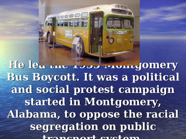 He led the 1955 Montgomery Bus Boycott . It was a political and social protest campaign started in Montgomery, Alabama, to oppose the racial segregation on public transport system. 