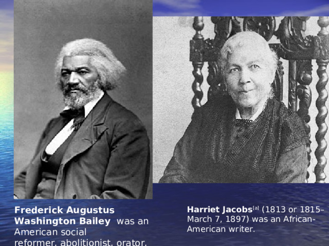 Frederick Augustus Washington Bailey  was an American social reformer, abolitionist, orator, writer, and statesman . Harriet Jacobs [a]  (1813 or 1815– March 7, 1897) was an African-American writer. 