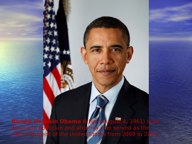 Barack Hussein Obama II  born August 4, 1961) is an American politician and attorney who served as the 44th president of the United States from 2009 to 2017 . 