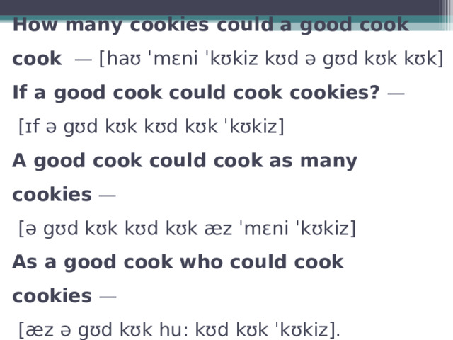 How many cookies could a good cook cook  — [haʊ ˈmɛni ˈkʊkiz kʊd ə gʊd kʊk kʊk]  If a good cook could cook cookies?  —   [ɪf ə gʊd kʊk kʊd kʊk ˈkʊkiz]  A good cook could cook as many cookies  —   [ə gʊd kʊk kʊd kʊk æz ˈmɛni ˈkʊkiz]  As a good cook who could cook cookies  —   [æz ə gʊd kʊk hu: kʊd kʊk ˈkʊkiz]. 