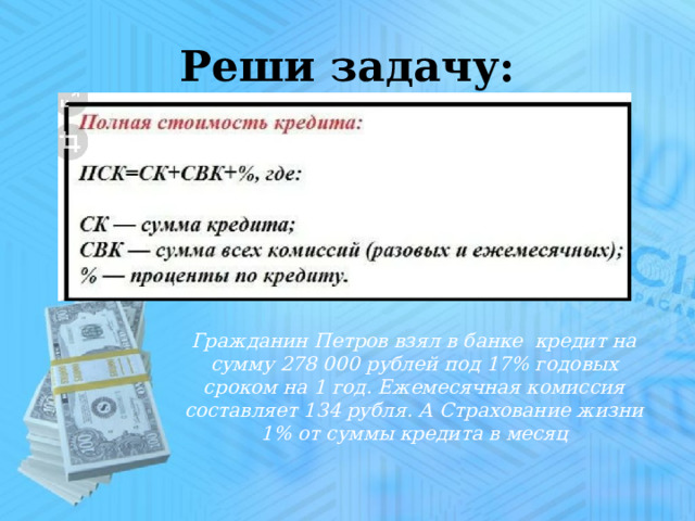 Реши задачу: Гражданин Петров взял в банке кредит на сумму 278 000 рублей под 17% годовых сроком на 1 год. Ежемесячная комиссия составляет 134 рубля. А Страхование жизни 1% от суммы кредита в месяц 