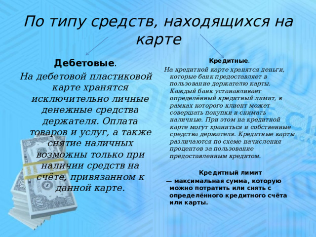 По типу средств, находящихся на карте Дебетовые . Кредитные .   На дебетовой пластиковой карте хранятся исключительно личные денежные средства держателя. Оплата товаров и услуг, а также снятие наличных возможны только при наличии средств на счёте, привязанном к данной карте. На кредитной карте хранятся деньги, которые банк предоставляет в пользование держателю карты. Каждый банк устанавливает определённый кредитный лимит, в рамках которого клиент может совершать покупки и снимать наличные. При этом на кредитной карте могут храниться и собственные средства держателя. Кредитные карты различаются по схеме начисления процентов за пользование предоставленным кредитом.  Кредитный лимит — максимальная сумма, которую можно потратить или снять с определённого кредитного счёта или карты. 