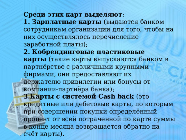 Среди этих карт выделяют :     1. Зарплатные карты  (выдаются банком сотрудникам организации для того, чтобы на них осуществлялось перечисление заработной платы); 2. Кобрендинговые пластиковые карты  (такие карты выпускаются банком в партнёрстве с различными крупными фирмами, они предоставляют их держателю привилегии или бонусы от компании-партнёра банка); 3.Карты с системой Cash back  (это кредитные или дебетовые карты, по которым при совершении покупки определённый процент от всей потраченной по карте суммы в конце месяца возвращается обратно на счёт карты). 