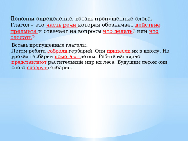 Дополни определение, вставь пропущенные слова. Глагол – это часть речи которая обозначает действие предмета и отвечает на вопросы что делать ? или что сделать ? Вставь пропущенные глаголы. Летом ребята собрали гербарий. Они принесли их в школу. На уроках гербарии помогают детям. Ребята наглядно представляют растительный мир их леса. Будущим летом они снова соберут гербарии. 