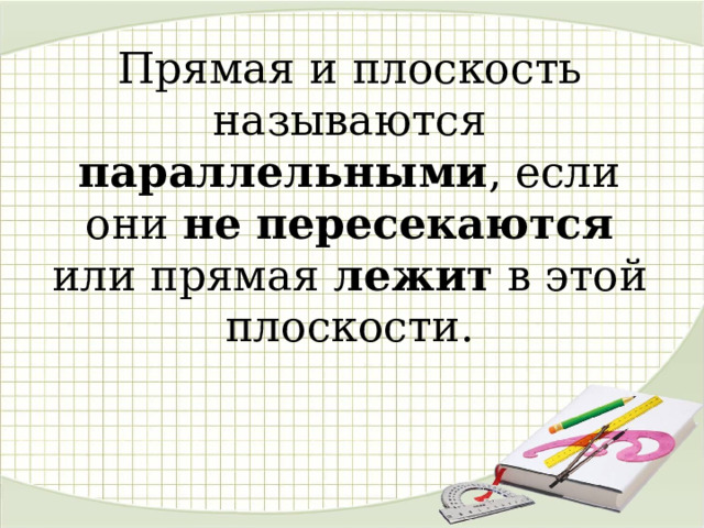 Прямая и плоскость называются параллельными , если они не пересекаются или прямая лежит в этой плоскости.      