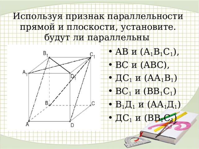 Используя признак параллельности прямой и плоскости, установите. будут ли параллельны   АВ и (А 1 В 1 С 1 ), ВС и (АВС), ДС 1 и (АА 1 В 1 ) ВС 1 и (ВВ 1 С 1 ) В 1 Д 1 и (АА 1 Д 1 ) ДС 1 и (ВВ 1 С 1 )  