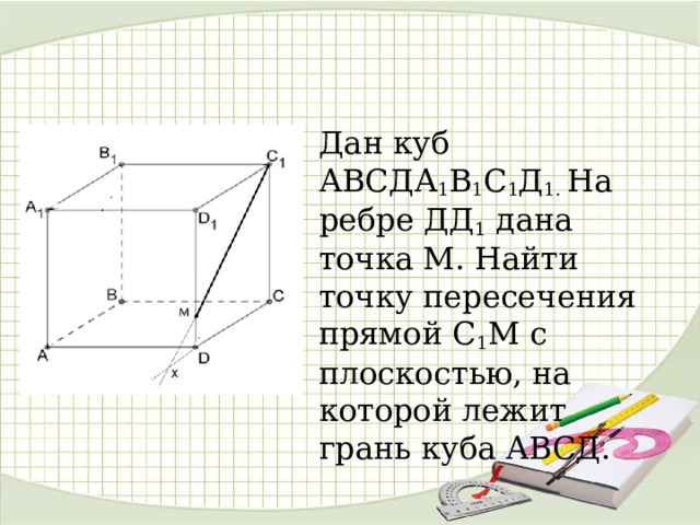 Дан куб АВСДА 1 В 1 С 1 Д 1. На ребре ДД 1 дана точка М. Найти точку пересечения прямой С 1 М с плоскостью, на которой лежит грань куба АВСД. 