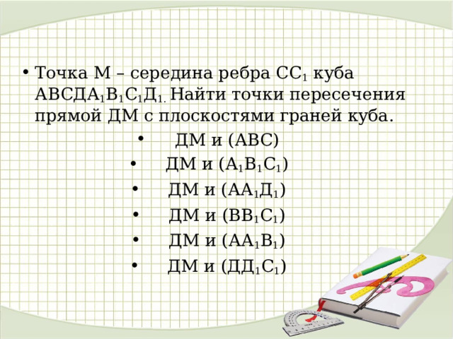 Точка М – середина ребра СС 1 куба АВСДА 1 В 1 С 1 Д 1. Найти точки пересечения прямой ДМ с плоскостями граней куба. ДМ и (АВС) ДМ и (А 1 В 1 С 1 ) ДМ и (АА 1 Д 1 ) ДМ и (ВВ 1 С 1 ) ДМ и (АА 1 В 1 ) ДМ и (ДД 1 С 1 )  