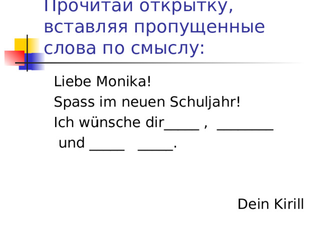 Прочитай открытку, вставляя пропущенные слова по смыслу:  Liebe Monika!  Spass im neuen Schuljahr!  Ich w ü nsche dir_____ , ________  und _____ _____.  Dein Kirill 