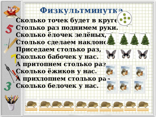 Физкультминутка Сколько точек будет в круге, Столько раз поднимем руки. Сколько ёлочек зелёных, Столько сделаем наклонов. Приседаем столько раз, Сколько бабочек у нас. А притопнем столько раз, Сколько ёжиков у нас. А прихлопнем столько раз, Сколько белочек у нас. 