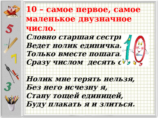 10 – самое первое, самое маленькое двузначное число. Словно старшая сестричка, Ведет нолик единичка. Только вместе пошагали, Сразу числом десять стали.   Нолик мне терять нельзя, Без него исчезну я, Стану тощей единицей, Буду плакать я и злиться. 
