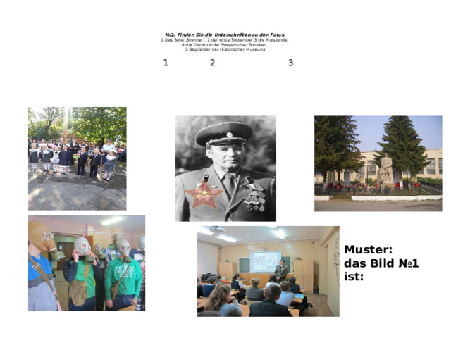    № 2. Finden Sie die Unterschriften zu den Fotos.  1.Das Spiel „Brenner“, 2.der erste September,3.die Mutstunde,  4.das Denkmal der Sowjetischen Soldaten,  5 Begründer des Historischen Museums   1 2 3 Muster: das Bild №1 ist: 