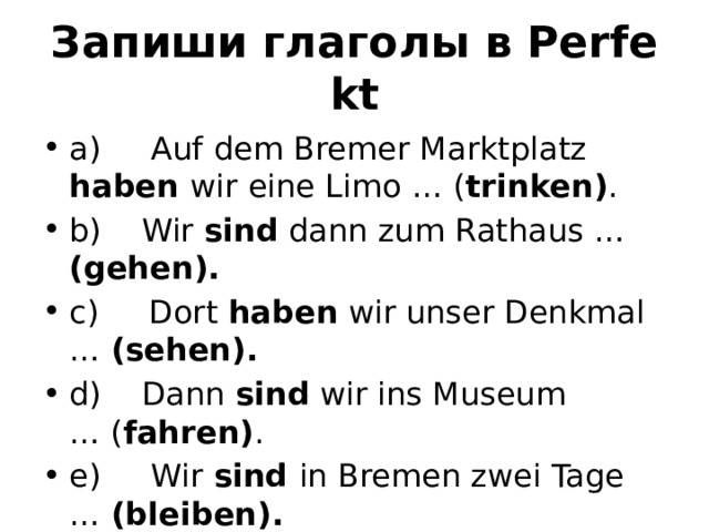 Запиши глаголы в Perfekt a)     Auf dem Bremer Marktplatz haben wir eine Limo … ( trinken) . b)    Wir sind dann zum Rathaus … (gehen). c)     Dort haben wir unser Denkmal …  (sehen). d)    Dann sind wir ins Museum … ( fahren) . e)     Wir sind in Bremen zwei Tage …  (bleiben).  