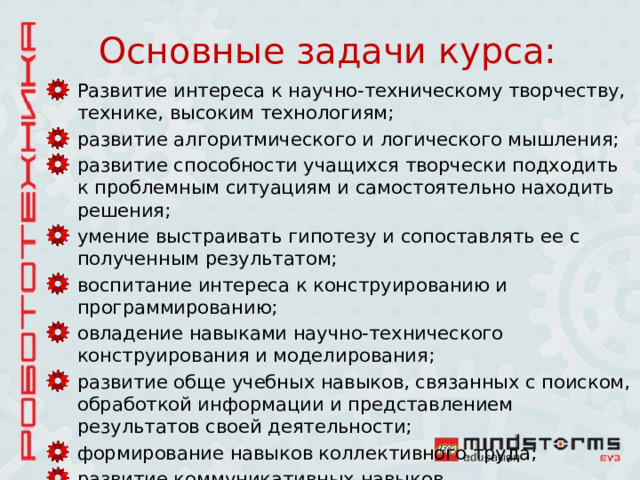 Основные задачи курса: Развитие интереса к научно-техническому творчеству, технике, высоким технологиям; развитие алгоритмического и логического мышления; развитие способности учащихся творчески подходить к проблемным ситуациям и самостоятельно находить решения; умение выстраивать гипотезу и сопоставлять ее с полученным результатом; воспитание интереса к конструированию и программированию; овладение навыками научно-технического конструирования и моделирования; развитие обще учебных навыков, связанных с поиском, обработкой информации и представлением результатов своей деятельности; формирование навыков коллективного труда; развитие коммуникативных навыков 