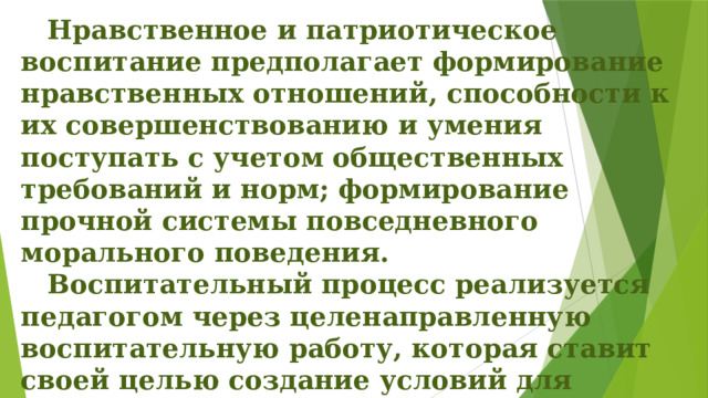  Нравственное и патриотическое воспитание предполагает формирование нравственных отношений, способности к их совершенствованию и умения поступать с учетом общественных требований и норм; формирование прочной системы повседневного морального поведения.   Воспитательный процесс реализуется педагогом через целенаправленную воспитательную работу, которая ставит своей целью создание условий для полноценного развития личности. 