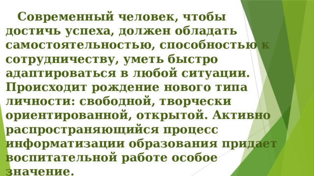  Современный человек, чтобы достичь успеха, должен обладать самостоятельностью, способностью к сотрудничеству, уметь быстро адаптироваться в любой ситуации. Происходит рождение нового типа личности: свободной, творчески ориентированной, открытой. Активно распространяющийся процесс информатизации образования придает воспитательной работе особое значение. 