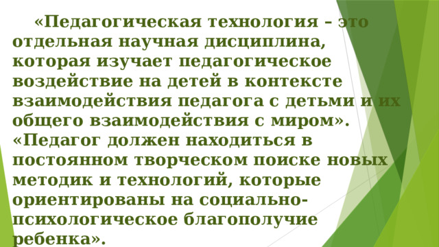   «Педагогическая технология – это отдельная научная дисциплина, которая изучает педагогическое воздействие на детей в контексте взаимодействия педагога с детьми и их общего взаимодействия с миром». «Педагог должен находиться в постоянном творческом поиске новых методик и технологий, которые ориентированы на социально- психологическое благополучие ребенка». Щуркова Н.Е. 