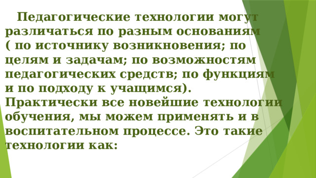  Педагогические технологии могут различаться по разным основаниям ( по источнику возникновения; по целям и задачам; по возможностям педагогических средств; по функциям и по подходу к учащимся). Практически все новейшие технологии обучения, мы можем применять и в воспитательном процессе. Это такие технологии как: 