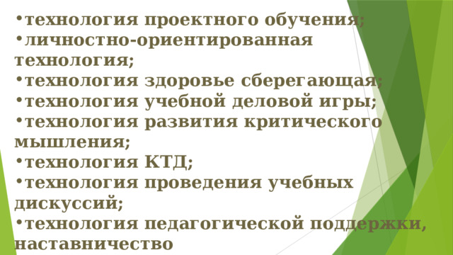 технология проектного обучения; личностно-ориентированная технология; технология здоровье сберегающая; технология учебной деловой игры; технология развития критического мышления; технология КТД; технология проведения учебных дискуссий; технология педагогической поддержки, наставничество технология создания ситуации успеха; шоу-технологии; ситуативные технологии. 