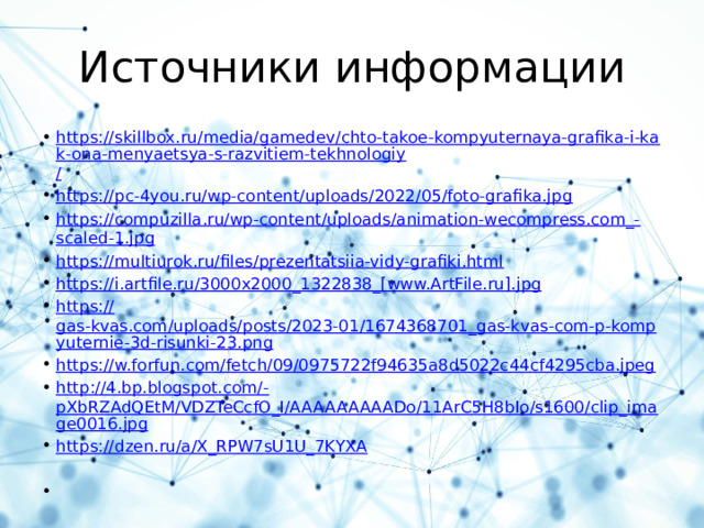 Источники информации https://skillbox.ru/media/gamedev/chto-takoe-kompyuternaya-grafika-i-kak-ona-menyaetsya-s-razvitiem-tekhnologiy / https:// pc-4you.ru/wp-content/uploads/2022/05/foto-grafika.jpg https://compuzilla.ru/wp-content/uploads/animation-wecompress.com_- scaled-1.jpg https:// multiurok.ru/files/prezentatsiia-vidy-grafiki.html https ://i.artfile.ru/3000x2000_1322838_[www.ArtFile.ru]. jpg https:// gas-kvas.com/uploads/posts/2023-01/1674368701_gas-kvas-com-p-kompyuternie-3d-risunki-23.png https:// w.forfun.com/fetch/09/0975722f94635a8d5022c44cf4295cba.jpeg http://4.bp.blogspot.com/- pXbRZAdQEtM/VDZTeCcfO_I/AAAAAAAAADo/11ArC5H8bIo/s1600/clip_image0016.jpg https:// dzen.ru/a/X_RPW7sU1U_7KYXA 