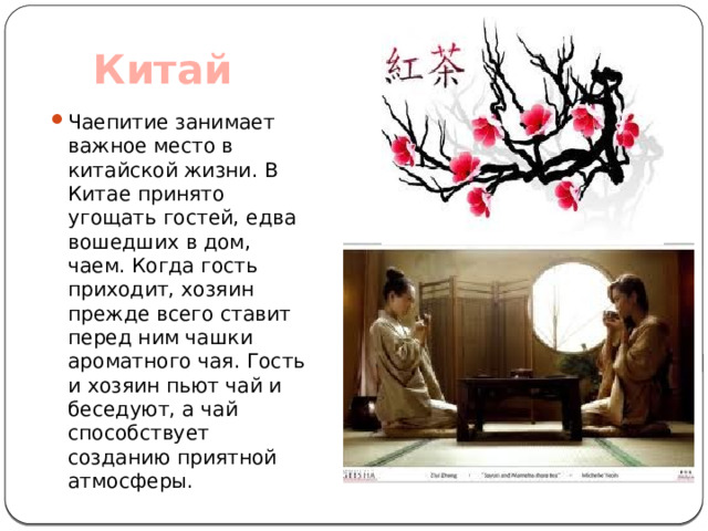  Китай   Чаепитие занимает важное место в китайской жизни. В Китае принято угощать гостей, едва вошедших в дом, чаем. Когда гость приходит, хозяин прежде всего ставит перед ним чашки ароматного чая. Гость и хозяин пьют чай и беседуют, а чай способствует созданию приятной атмосферы. 