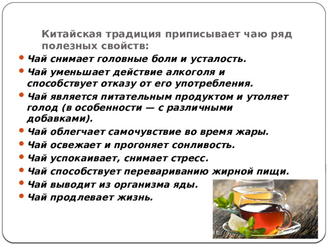 Китайская традиция приписывает чаю ряд полезных свойств:   Чай снимает головные боли и усталость. Чай уменьшает действие алкоголя и способствует отказу от его употребления. Чай является питательным продуктом и утоляет голод (в особенности — с различными добавками). Чай облегчает самочувствие во время жары. Чай освежает и прогоняет сонливость. Чай успокаивает, снимает стресс. Чай способствует перевариванию жирной пищи. Чай выводит из организма яды. Чай продлевает жизнь. 