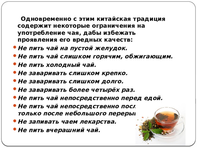  Одновременно с этим китайская традиция содержит некоторые ограничения на употребление чая, дабы избежать проявления его вредных качеств: Не пить чай на пустой желудок. Не пить чай слишком горячим, обжигающим. Не пить холодный чай. Не заваривать слишком крепко. Не заваривать слишком долго. Не заваривать более четырёх раз. Не пить чай непосредственно перед едой. Не пить чай непосредственно после еды — только после небольшого перерыва. Не запивать чаем лекарства. Не пить вчерашний чай. 