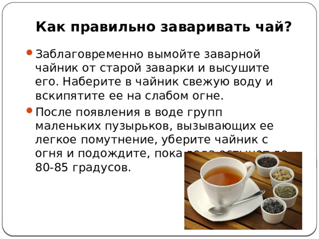 Как правильно заваривать чай?   Заблаговременно вымойте заварной чайник от старой заварки и высушите его. Наберите в чайник свежую воду и вскипятите ее на слабом огне. После появления в воде групп маленьких пузырьков, вызывающих ее легкое помутнение, уберите чайник с огня и подождите, пока вода остынет до 80-85 градусов. 