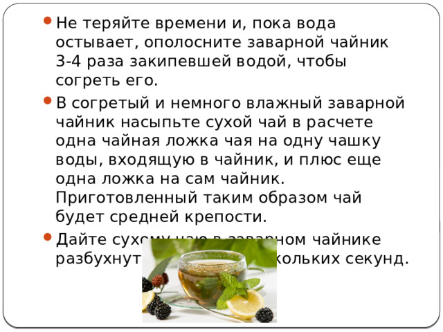Не теряйте времени и, пока вода остывает, ополосните заварной чайник 3-4 раза закипевшей водой, чтобы согреть его. В согретый и немного влажный заварной чайник насыпьте сухой чай в расчете одна чайная ложка чая на одну чашку воды, входящую в чайник, и плюс еще одна ложка на сам чайник. Приготовленный таким образом чай будет средней крепости. Дайте сухому чаю в заварном чайнике разбухнуть в течение нескольких секунд.   