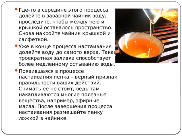 Где-то в середине этого процесса долейте в заварной чайник воду, проследите, чтобы между нею и крышкой оставалось пространство. Снова накройте чайник крышкой и салфеткой. Уже в конце процесса настаивания долейте воду до самого верха. Такая троекратная заливка способствует более медленному остыванию воды. Появившаяся в процессе настаивания пенка – верный признак правильности ваших действий. Снимать ее не стоит, ведь там накапливаются многие полезные вещества, например, эфирные масла. После завершения процесса настаивания размешайте пенку ложкой в чайнике. 