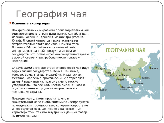 География чая Основные экспортеры     Наикрупнейшими мировыми производителями чая считаются шесть стран: Шри-Ланка, Китай, Индия, Япония, Россия, Индонезия. Из них три (Россия, Китай, Япония) являются также активными потребителями этого напитка. Помимо того, Япония и РФ, потребляя собственный чай, импортируют данный продукт и из других государств, что дополнительно свидетельствует о высокой степени востребованности товара у населения.   Следующими в списке стран-экспортеров чая идут африканские государства: Кения, Танзания, Малави, Заир, Уганда, Мозамбик, Мадагаскар. Местное население практически не потребляет данный вид напитка, поэтому смело можно утверждать, что все количество выращенного и подготовленного продукта отправляется в чаепьющие страны.    Подводя черту, стоит признать, что в значительной мере снабжение мира чаепродуктом принадлежит государствам, которые попросту не интересуются повышением его качественных характеристик, так как внутри них данный товар не имеет успеха.  